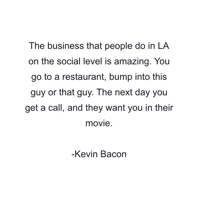 The business that people do in LA on the social level is amazing. You go to a restaurant, bump into this guy or that guy. The next day you get a call, and they want you in their movie.