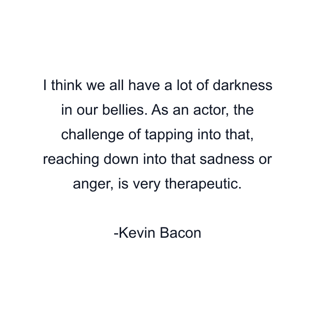 I think we all have a lot of darkness in our bellies. As an actor, the challenge of tapping into that, reaching down into that sadness or anger, is very therapeutic.