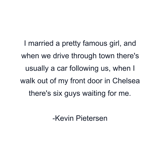 I married a pretty famous girl, and when we drive through town there's usually a car following us, when I walk out of my front door in Chelsea there's six guys waiting for me.