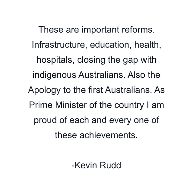 These are important reforms. Infrastructure, education, health, hospitals, closing the gap with indigenous Australians. Also the Apology to the first Australians. As Prime Minister of the country I am proud of each and every one of these achievements.