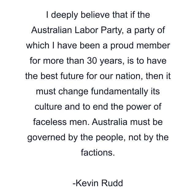 I deeply believe that if the Australian Labor Party, a party of which I have been a proud member for more than 30 years, is to have the best future for our nation, then it must change fundamentally its culture and to end the power of faceless men. Australia must be governed by the people, not by the factions.