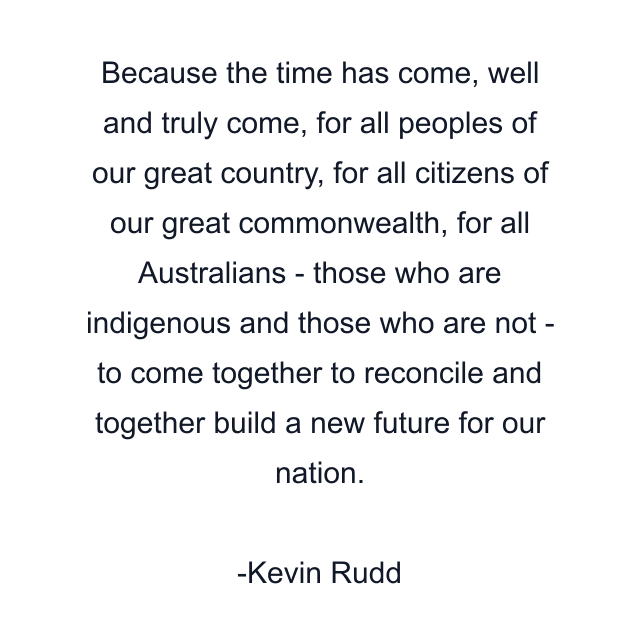 Because the time has come, well and truly come, for all peoples of our great country, for all citizens of our great commonwealth, for all Australians - those who are indigenous and those who are not - to come together to reconcile and together build a new future for our nation.