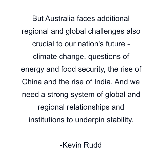 But Australia faces additional regional and global challenges also crucial to our nation's future - climate change, questions of energy and food security, the rise of China and the rise of India. And we need a strong system of global and regional relationships and institutions to underpin stability.