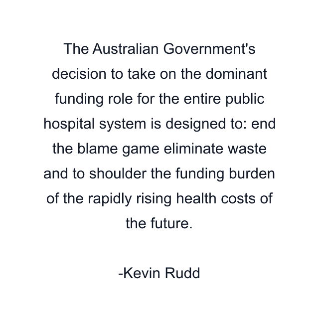 The Australian Government's decision to take on the dominant funding role for the entire public hospital system is designed to: end the blame game eliminate waste and to shoulder the funding burden of the rapidly rising health costs of the future.