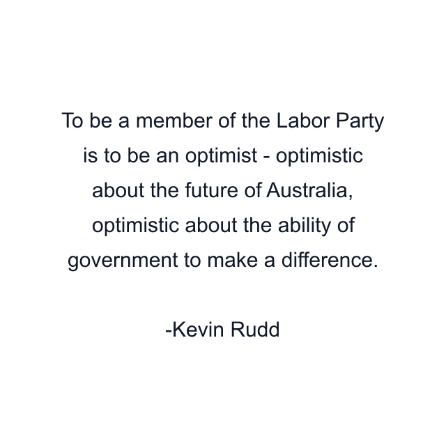 To be a member of the Labor Party is to be an optimist - optimistic about the future of Australia, optimistic about the ability of government to make a difference.