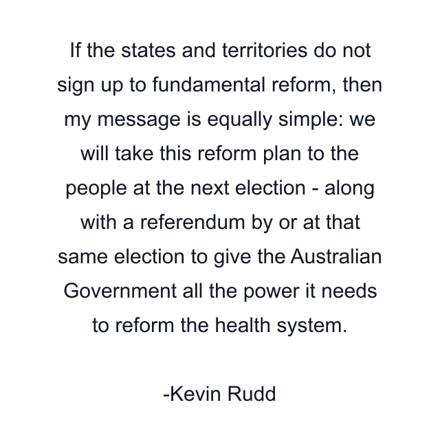 If the states and territories do not sign up to fundamental reform, then my message is equally simple: we will take this reform plan to the people at the next election - along with a referendum by or at that same election to give the Australian Government all the power it needs to reform the health system.