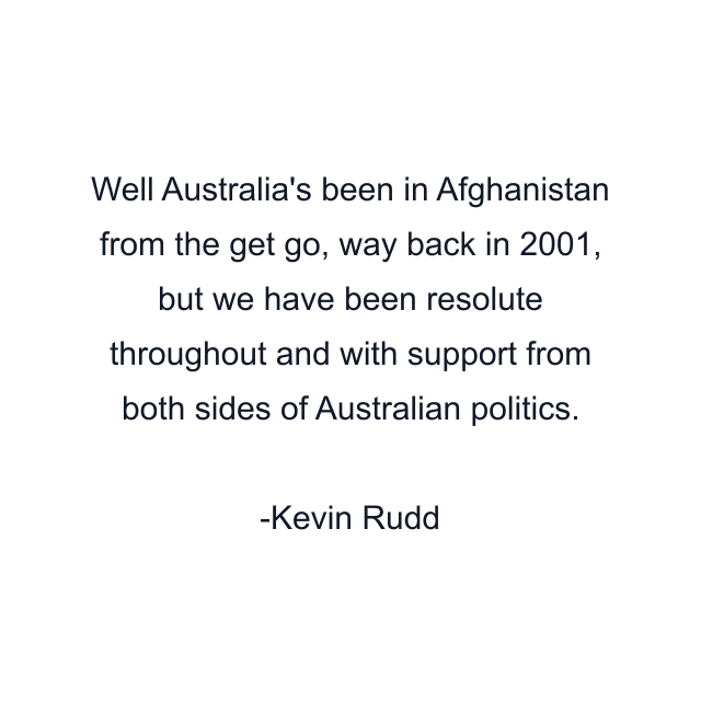 Well Australia's been in Afghanistan from the get go, way back in 2001, but we have been resolute throughout and with support from both sides of Australian politics.