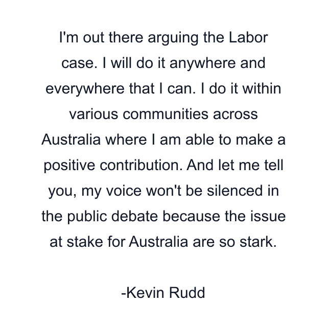 I'm out there arguing the Labor case. I will do it anywhere and everywhere that I can. I do it within various communities across Australia where I am able to make a positive contribution. And let me tell you, my voice won't be silenced in the public debate because the issue at stake for Australia are so stark.