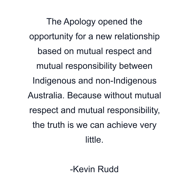 The Apology opened the opportunity for a new relationship based on mutual respect and mutual responsibility between Indigenous and non-Indigenous Australia. Because without mutual respect and mutual responsibility, the truth is we can achieve very little.