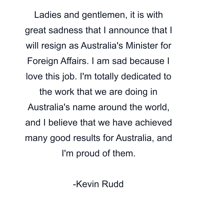 Ladies and gentlemen, it is with great sadness that I announce that I will resign as Australia's Minister for Foreign Affairs. I am sad because I love this job. I'm totally dedicated to the work that we are doing in Australia's name around the world, and I believe that we have achieved many good results for Australia, and I'm proud of them.