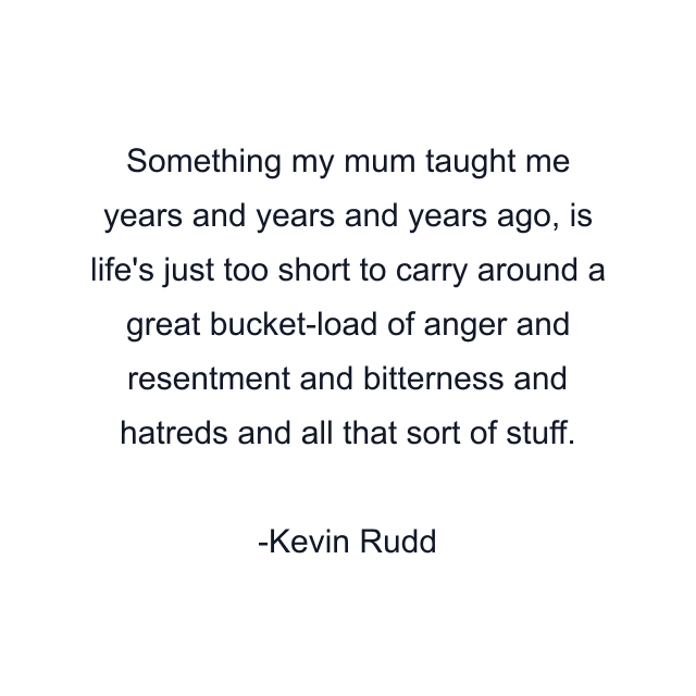 Something my mum taught me years and years and years ago, is life's just too short to carry around a great bucket-load of anger and resentment and bitterness and hatreds and all that sort of stuff.