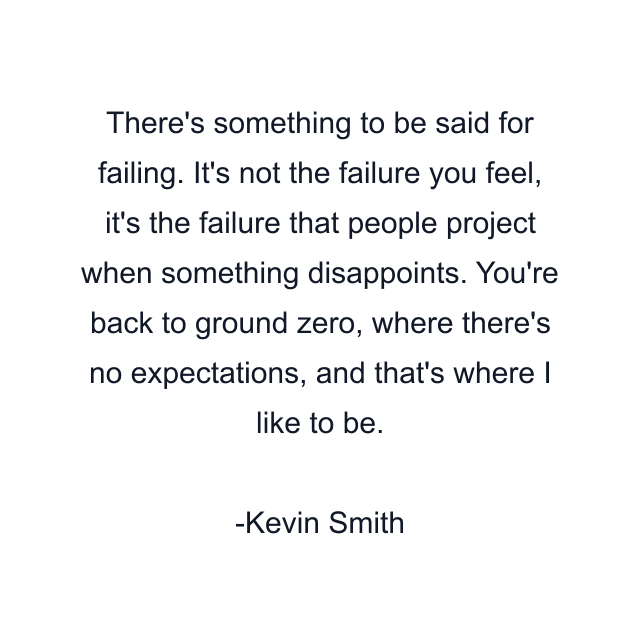 There's something to be said for failing. It's not the failure you feel, it's the failure that people project when something disappoints. You're back to ground zero, where there's no expectations, and that's where I like to be.