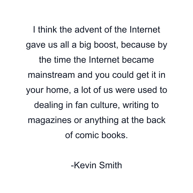 I think the advent of the Internet gave us all a big boost, because by the time the Internet became mainstream and you could get it in your home, a lot of us were used to dealing in fan culture, writing to magazines or anything at the back of comic books.