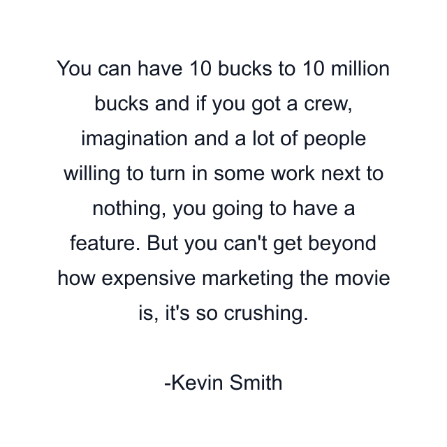 You can have 10 bucks to 10 million bucks and if you got a crew, imagination and a lot of people willing to turn in some work next to nothing, you going to have a feature. But you can't get beyond how expensive marketing the movie is, it's so crushing.