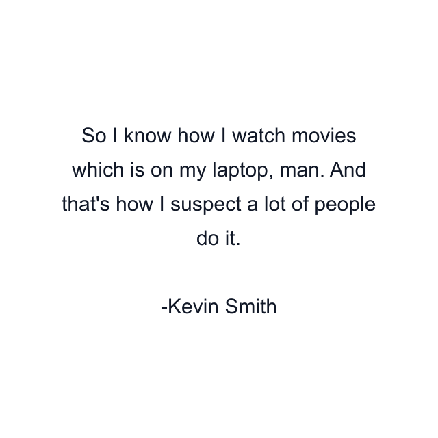 So I know how I watch movies which is on my laptop, man. And that's how I suspect a lot of people do it.