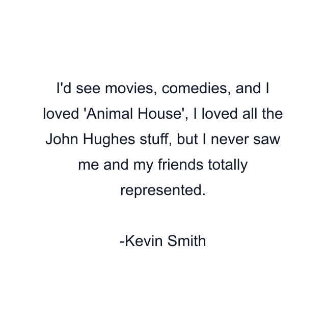 I'd see movies, comedies, and I loved 'Animal House', I loved all the John Hughes stuff, but I never saw me and my friends totally represented.