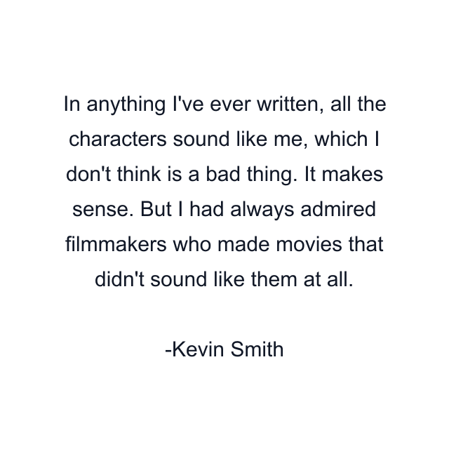 In anything I've ever written, all the characters sound like me, which I don't think is a bad thing. It makes sense. But I had always admired filmmakers who made movies that didn't sound like them at all.