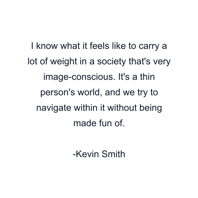 I know what it feels like to carry a lot of weight in a society that's very image-conscious. It's a thin person's world, and we try to navigate within it without being made fun of.