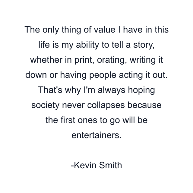 The only thing of value I have in this life is my ability to tell a story, whether in print, orating, writing it down or having people acting it out. That's why I'm always hoping society never collapses because the first ones to go will be entertainers.