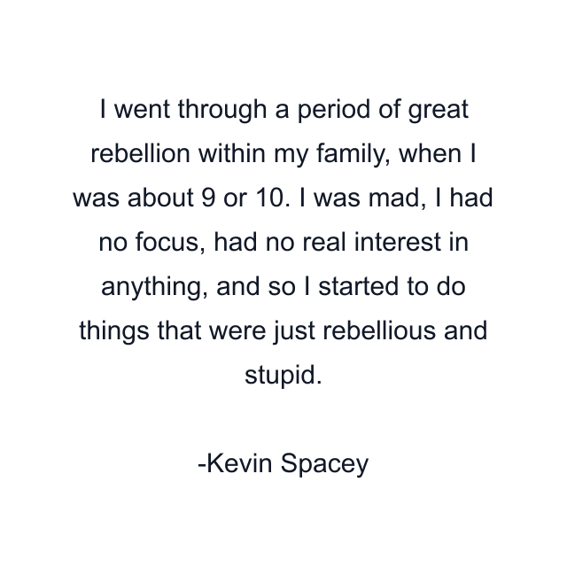 I went through a period of great rebellion within my family, when I was about 9 or 10. I was mad, I had no focus, had no real interest in anything, and so I started to do things that were just rebellious and stupid.