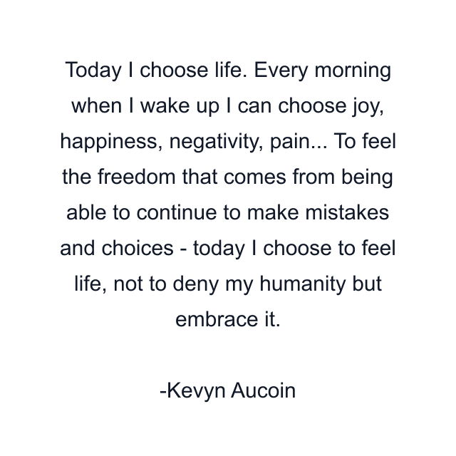 Today I choose life. Every morning when I wake up I can choose joy, happiness, negativity, pain... To feel the freedom that comes from being able to continue to make mistakes and choices - today I choose to feel life, not to deny my humanity but embrace it.