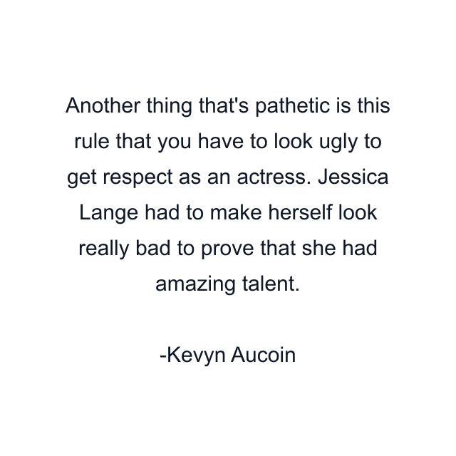 Another thing that's pathetic is this rule that you have to look ugly to get respect as an actress. Jessica Lange had to make herself look really bad to prove that she had amazing talent.