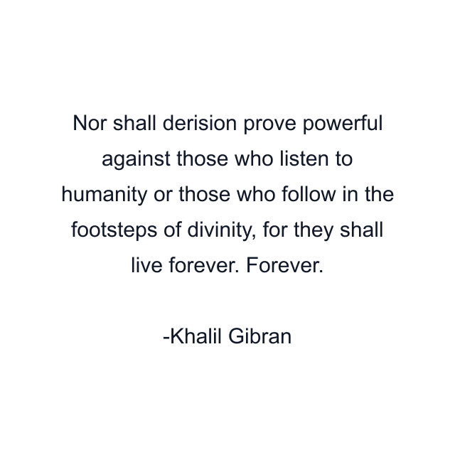 Nor shall derision prove powerful against those who listen to humanity or those who follow in the footsteps of divinity, for they shall live forever. Forever.