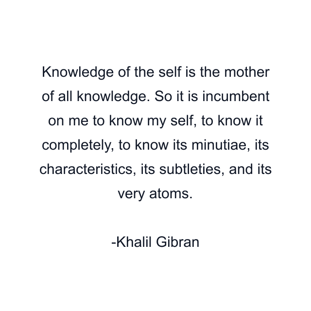 Knowledge of the self is the mother of all knowledge. So it is incumbent on me to know my self, to know it completely, to know its minutiae, its characteristics, its subtleties, and its very atoms.