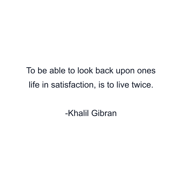 To be able to look back upon ones life in satisfaction, is to live twice.