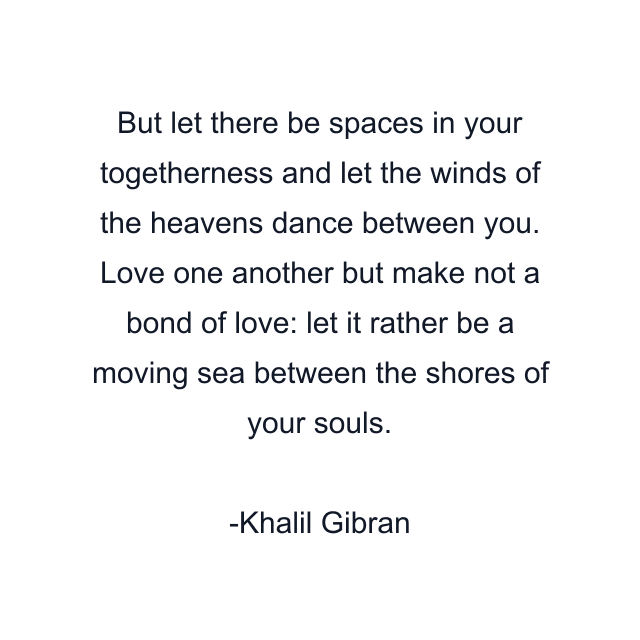 But let there be spaces in your togetherness and let the winds of the heavens dance between you. Love one another but make not a bond of love: let it rather be a moving sea between the shores of your souls.