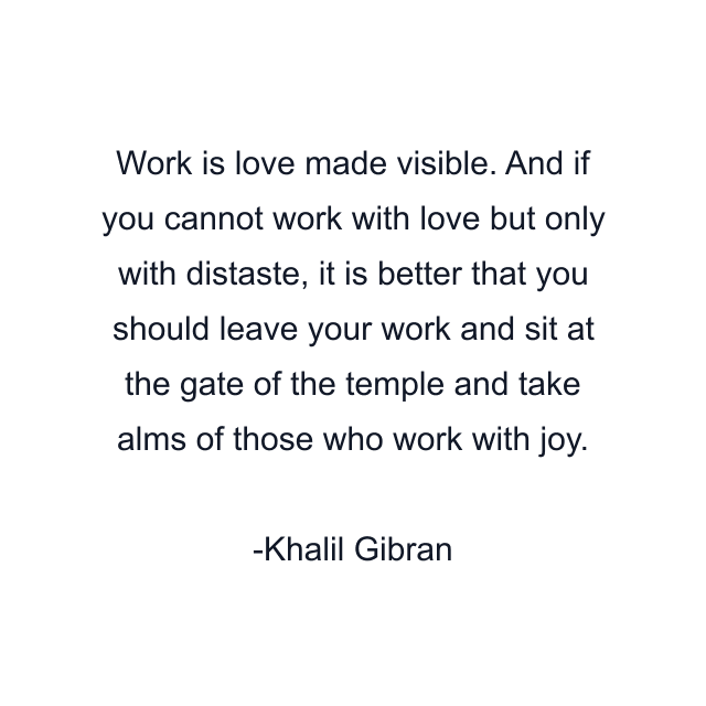 Work is love made visible. And if you cannot work with love but only with distaste, it is better that you should leave your work and sit at the gate of the temple and take alms of those who work with joy.