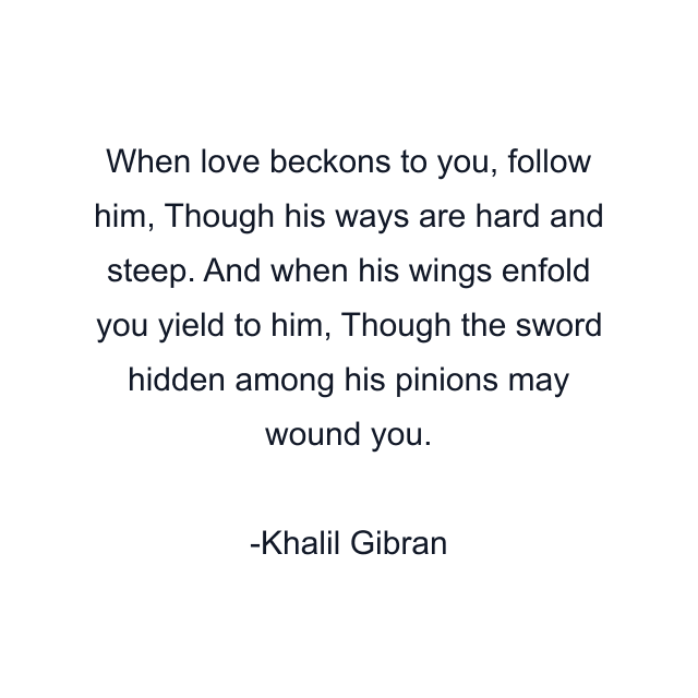 When love beckons to you, follow him, Though his ways are hard and steep. And when his wings enfold you yield to him, Though the sword hidden among his pinions may wound you.