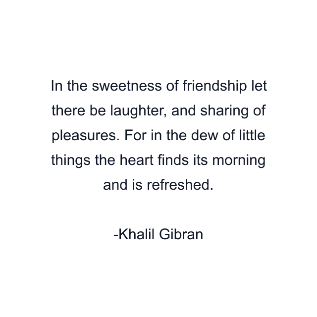 In the sweetness of friendship let there be laughter, and sharing of pleasures. For in the dew of little things the heart finds its morning and is refreshed.