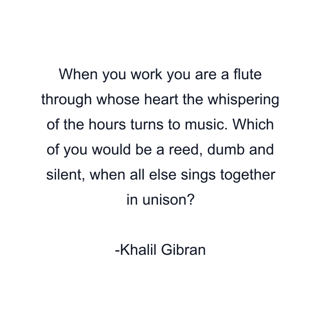 When you work you are a flute through whose heart the whispering of the hours turns to music. Which of you would be a reed, dumb and silent, when all else sings together in unison?