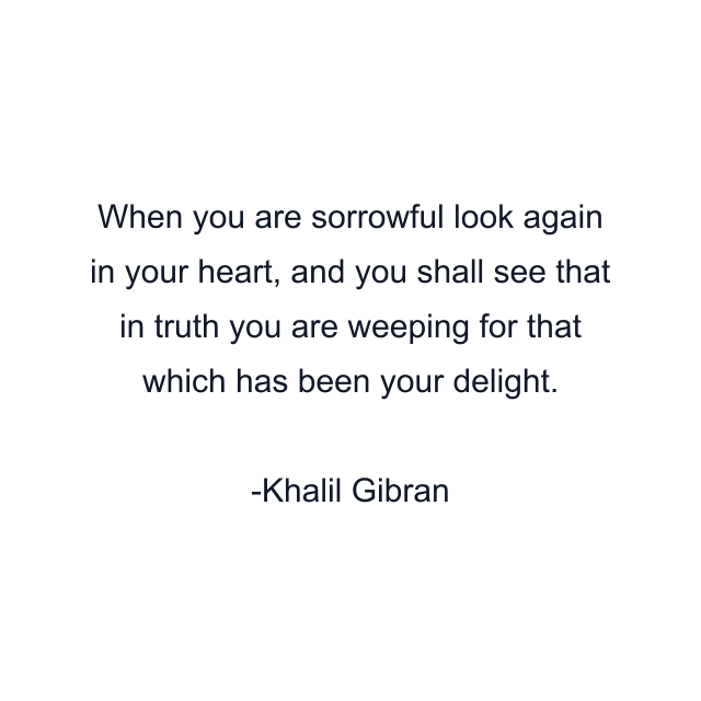 When you are sorrowful look again in your heart, and you shall see that in truth you are weeping for that which has been your delight.