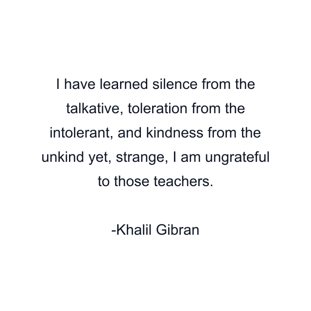 I have learned silence from the talkative, toleration from the intolerant, and kindness from the unkind yet, strange, I am ungrateful to those teachers.