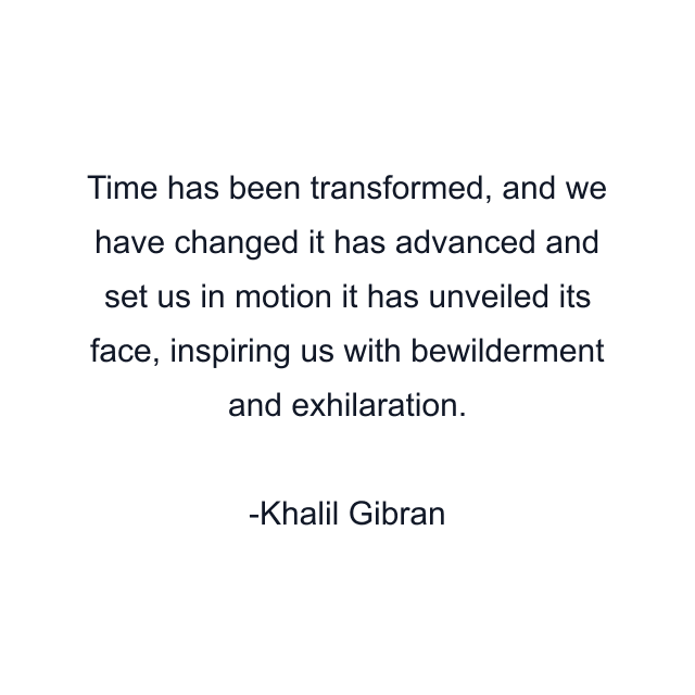 Time has been transformed, and we have changed it has advanced and set us in motion it has unveiled its face, inspiring us with bewilderment and exhilaration.