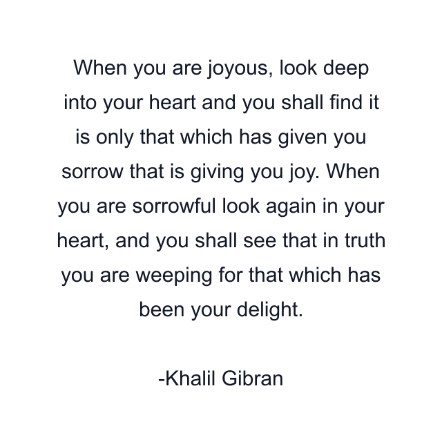 When you are joyous, look deep into your heart and you shall find it is only that which has given you sorrow that is giving you joy. When you are sorrowful look again in your heart, and you shall see that in truth you are weeping for that which has been your delight.