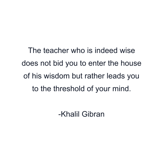 The teacher who is indeed wise does not bid you to enter the house of his wisdom but rather leads you to the threshold of your mind.