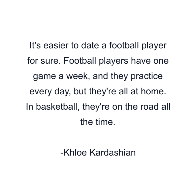 It's easier to date a football player for sure. Football players have one game a week, and they practice every day, but they're all at home. In basketball, they're on the road all the time.