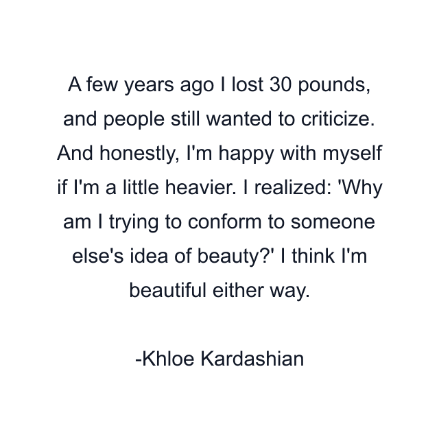 A few years ago I lost 30 pounds, and people still wanted to criticize. And honestly, I'm happy with myself if I'm a little heavier. I realized: 'Why am I trying to conform to someone else's idea of beauty?' I think I'm beautiful either way.