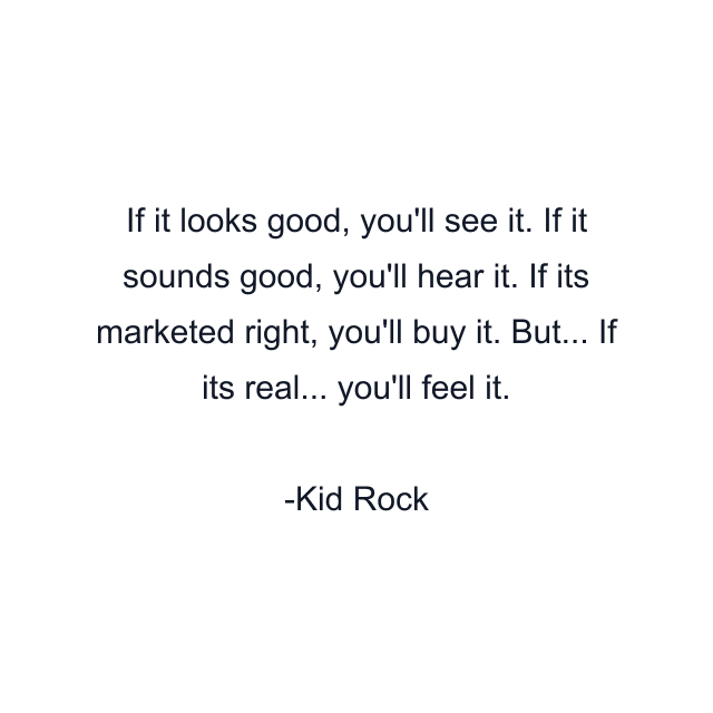 If it looks good, you'll see it. If it sounds good, you'll hear it. If its marketed right, you'll buy it. But... If its real... you'll feel it.