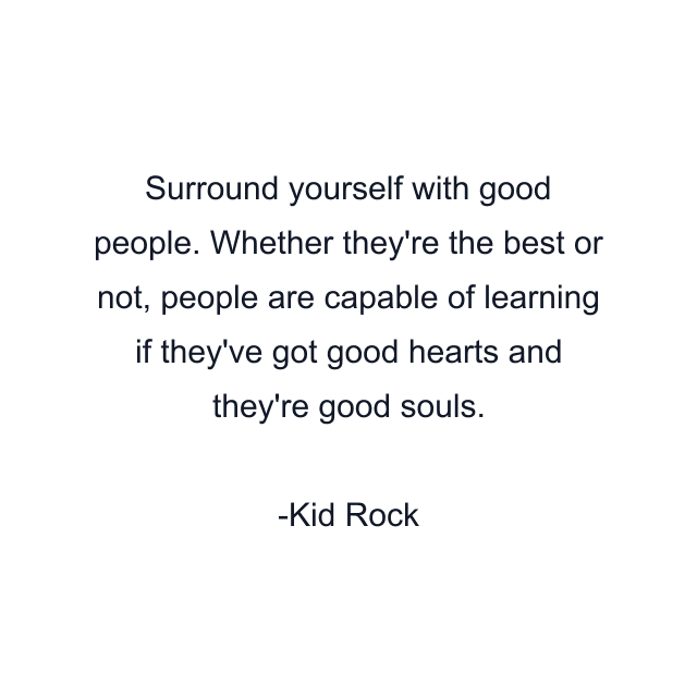 Surround yourself with good people. Whether they're the best or not, people are capable of learning if they've got good hearts and they're good souls.