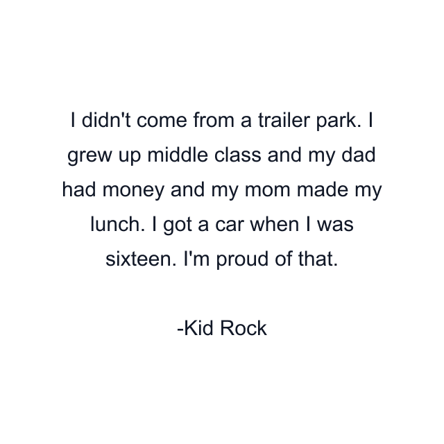 I didn't come from a trailer park. I grew up middle class and my dad had money and my mom made my lunch. I got a car when I was sixteen. I'm proud of that.