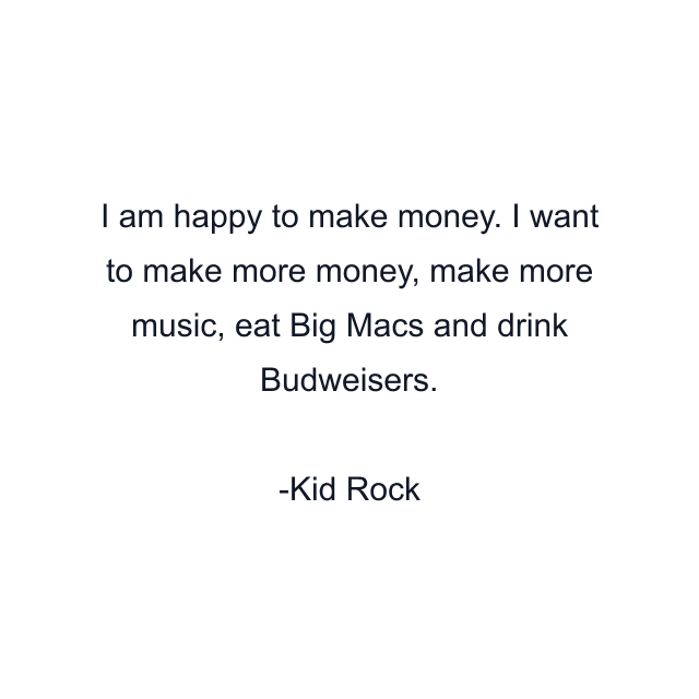 I am happy to make money. I want to make more money, make more music, eat Big Macs and drink Budweisers.