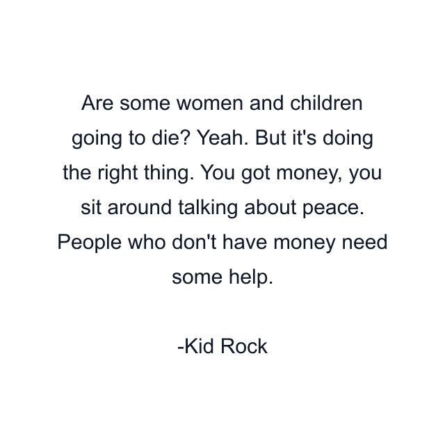 Are some women and children going to die? Yeah. But it's doing the right thing. You got money, you sit around talking about peace. People who don't have money need some help.