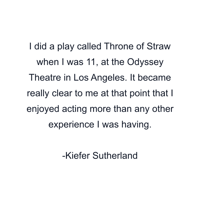 I did a play called Throne of Straw when I was 11, at the Odyssey Theatre in Los Angeles. It became really clear to me at that point that I enjoyed acting more than any other experience I was having.