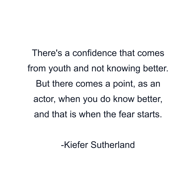 There's a confidence that comes from youth and not knowing better. But there comes a point, as an actor, when you do know better, and that is when the fear starts.