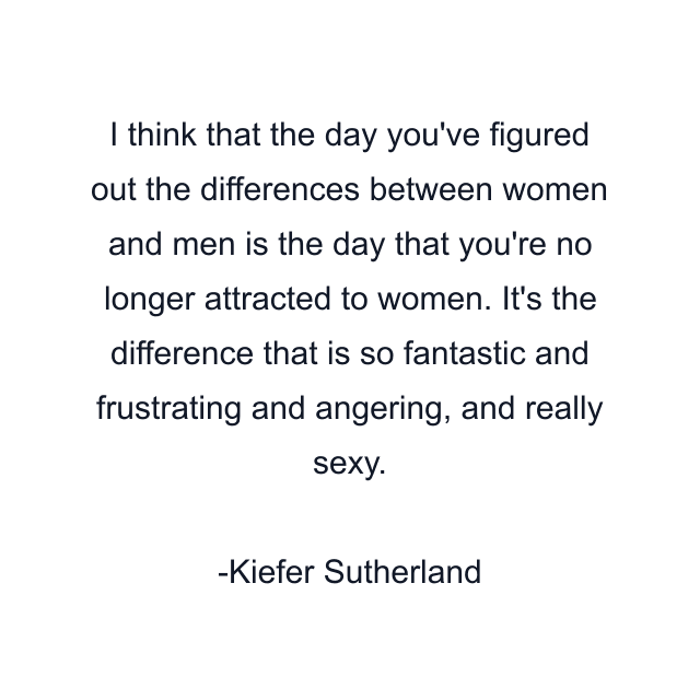 I think that the day you've figured out the differences between women and men is the day that you're no longer attracted to women. It's the difference that is so fantastic and frustrating and angering, and really sexy.