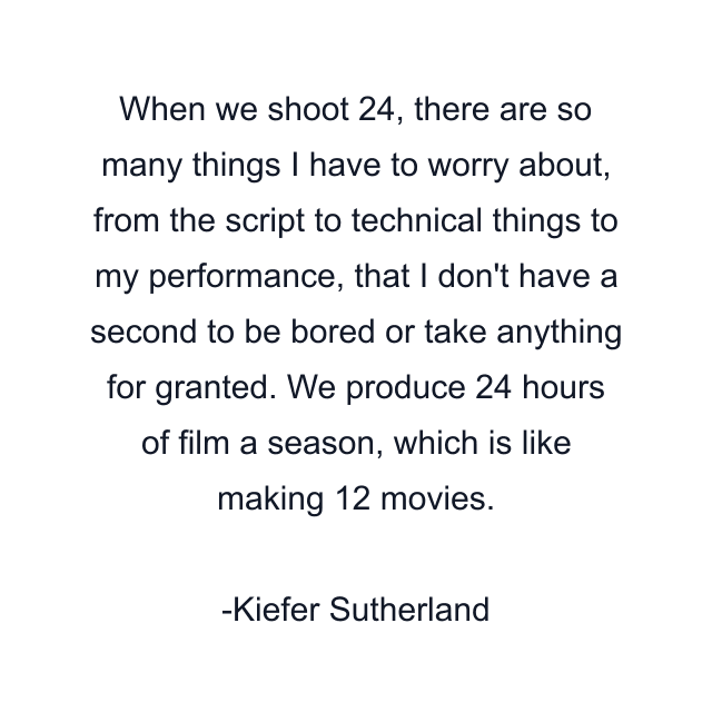 When we shoot 24, there are so many things I have to worry about, from the script to technical things to my performance, that I don't have a second to be bored or take anything for granted. We produce 24 hours of film a season, which is like making 12 movies.